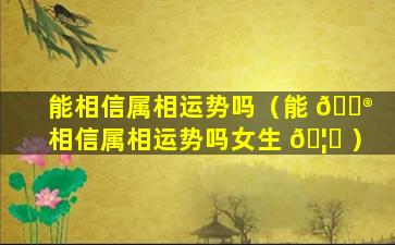 能相信属相运势吗（能 💮 相信属相运势吗女生 🦍 ）